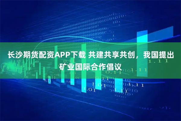 长沙期货配资APP下载 共建共享共创，我国提出矿业国际合作倡议