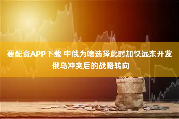 要配资APP下载 中俄为啥选择此时加快远东开发 俄乌冲突后的战略转向