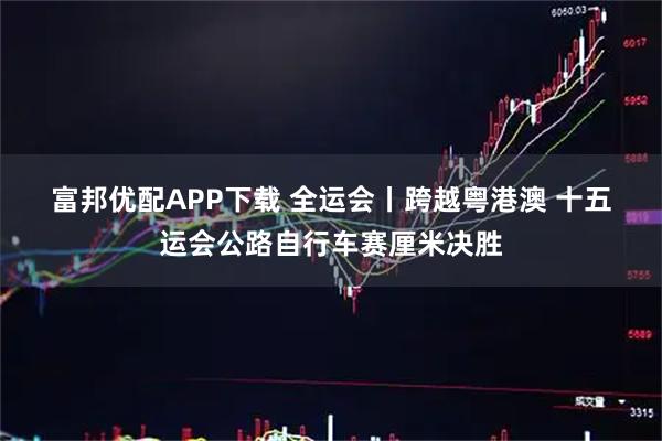 富邦优配APP下载 全运会丨跨越粤港澳&#32;十五运会公路自行车赛厘米决胜