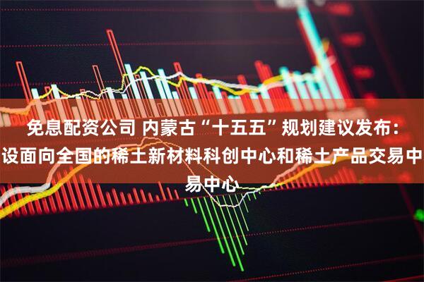 免息配资公司 内蒙古“十五五”规划建议发布：建设面向全国的稀土新材料科创中心和稀土产品交易中心