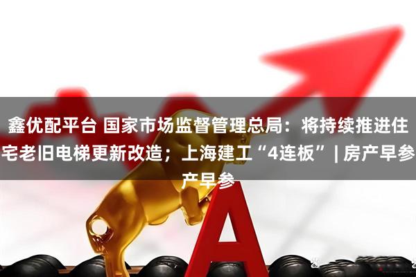 鑫优配平台 国家市场监督管理总局：将持续推进住宅老旧电梯更新改造；上海建工“4连板” | 房产早参